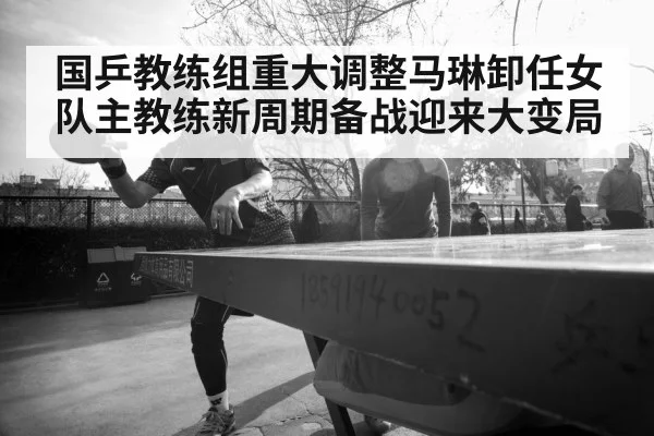 国乒教练组重大调整马琳卸任女队主教练新周期备战迎来大变局