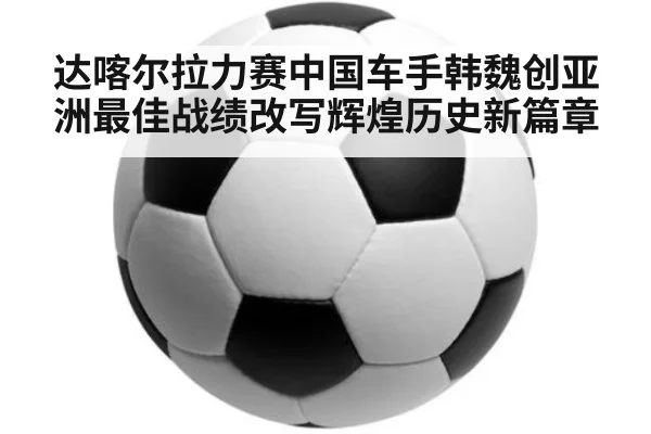 达喀尔拉力赛中国车手韩魏创亚洲最佳战绩改写辉煌历史新篇章